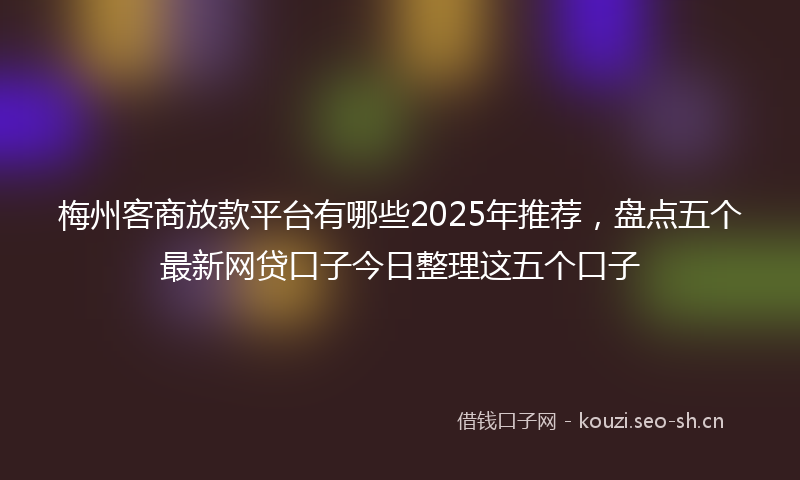 梅州客商放款平台有哪些2025年推荐，盘点五个最新网贷口子今日整理这五个口子