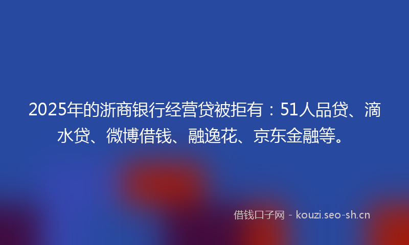 2025年的浙商银行经营贷被拒有:51人品贷、滴水贷、微博借钱、融逸花、京东金融等。