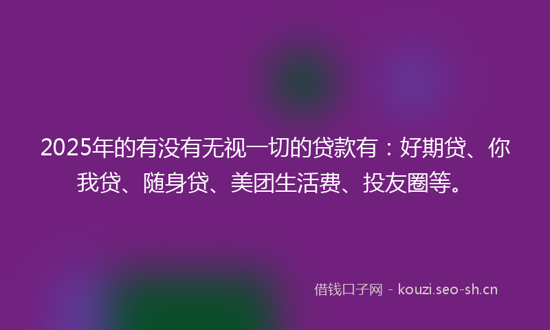 2025年的有没有无视一切的贷款有：好期贷、你我贷、随身贷、美团生活费、投友圈等。