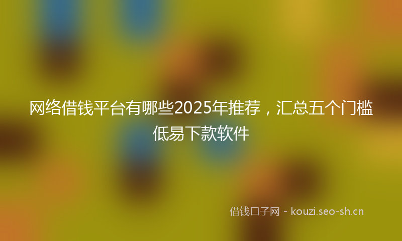 网络借钱平台有哪些2025年推荐，汇总五个门槛低易下款软件