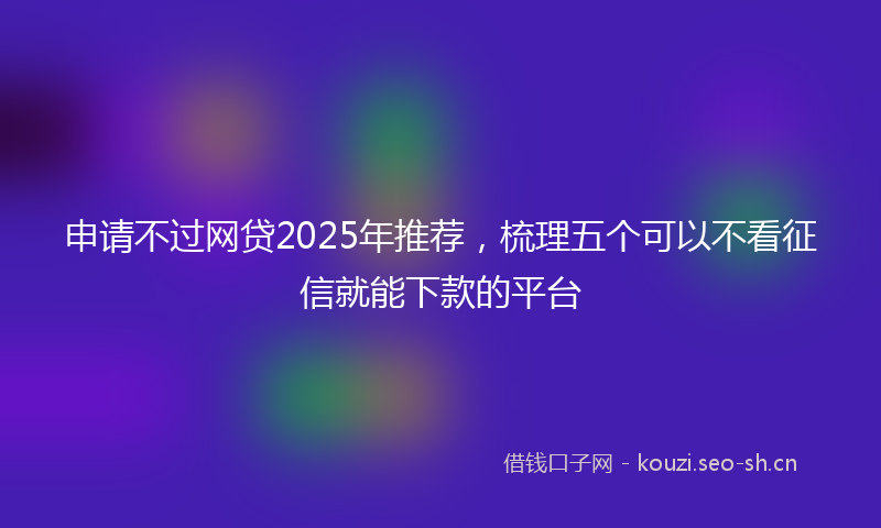 申请不过网贷2025年推荐，梳理五个可以不看征信就能下款的平台