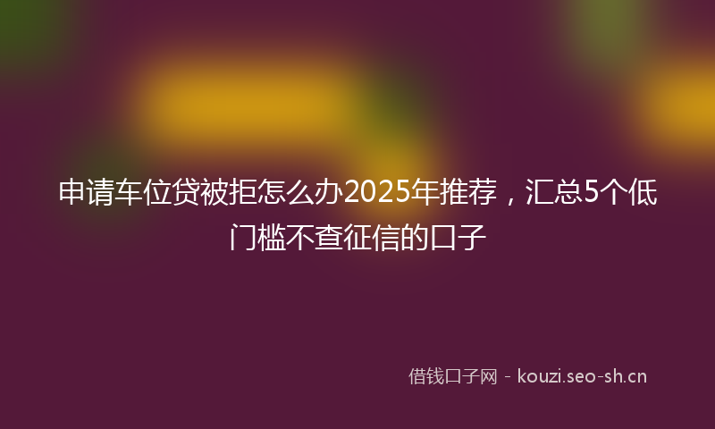 申请车位贷被拒怎么办2025年推荐，汇总5个低门槛不查征信的口子