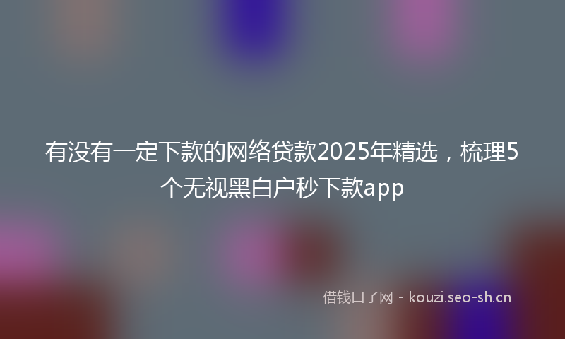 有没有一定下款的网络贷款2025年精选，梳理5个无视黑白户秒下款app