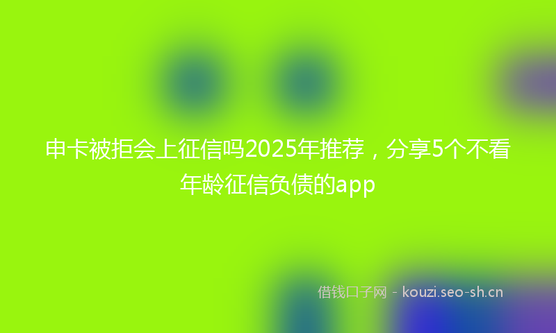 申卡被拒会上征信吗2025年推荐，分享5个不看年龄征信负债的app