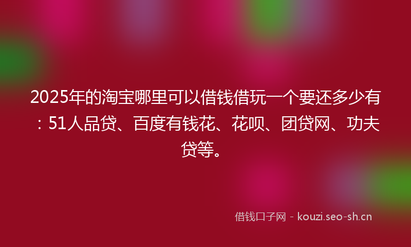 2025年的淘宝哪里可以借钱借玩一个要还多少有：51人品贷、百度有钱花、花呗、团贷网、功夫贷等。