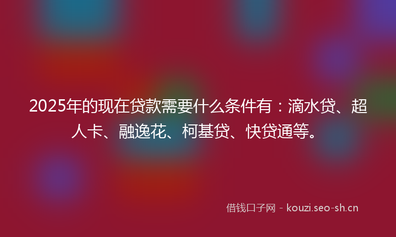 2025年的现在贷款需要什么条件有：滴水贷、超人卡、融逸花、柯基贷、快贷通等。