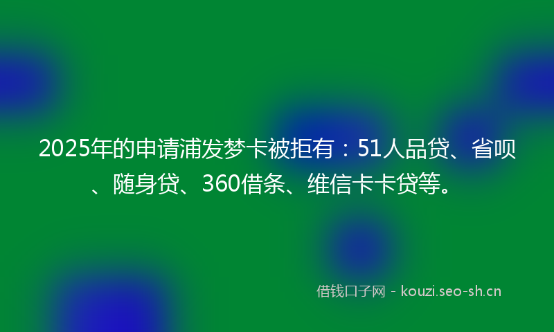 2025年的申请浦发梦卡被拒有：51人品贷、省呗、随身贷、360借条、维信卡卡贷等。