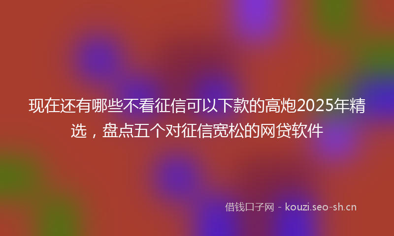 现在还有哪些不看征信可以下款的高炮2025年精选，盘点五个对征信宽松的网贷软件