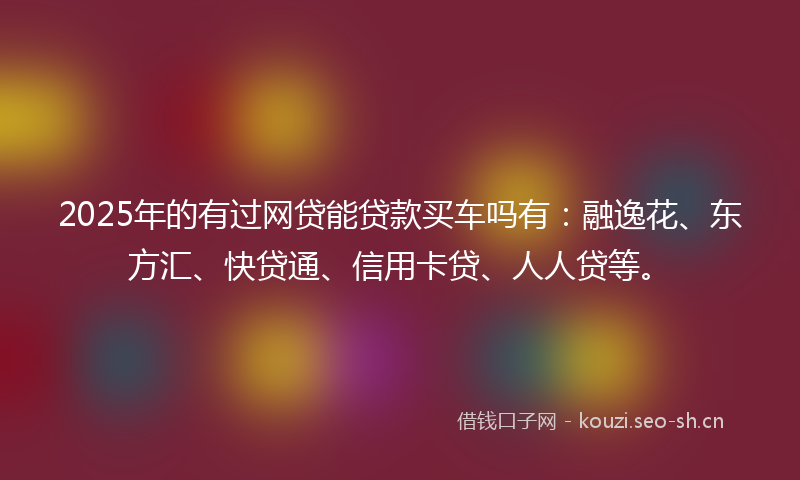 2025年的有过网贷能贷款买车吗有：融逸花、东方汇、快贷通、信用卡贷、人人贷等。
