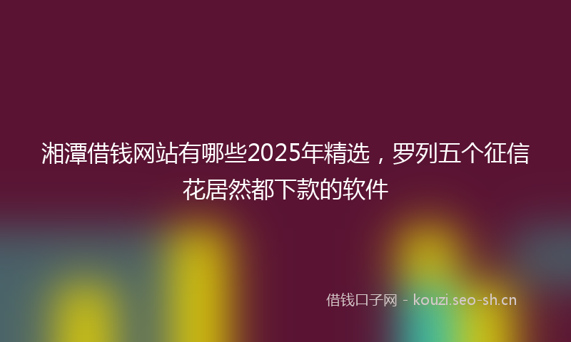 湘潭借钱网站有哪些2025年精选，罗列五个征信花居然都下款的软件
