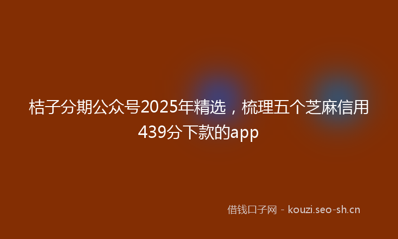 桔子分期公众号2025年精选，梳理五个芝麻信用439分下款的app