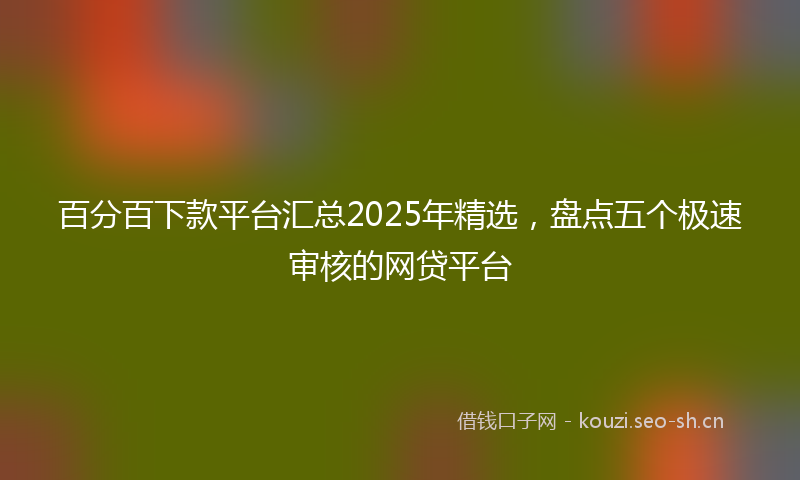 百分百下款平台汇总2025年精选，盘点五个极速审核的网贷平台
