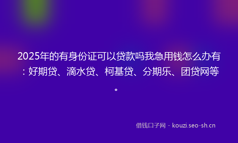 2025年的有身份证可以贷款吗我急用钱怎么办有：好期贷、滴水贷、柯基贷、分期乐、团贷网等。