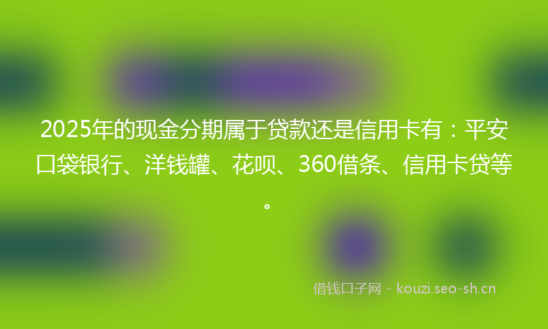 2025年的现金分期属于贷款还是信用卡有：平安口袋银行、洋钱罐、花呗、360借条、信用卡贷等。