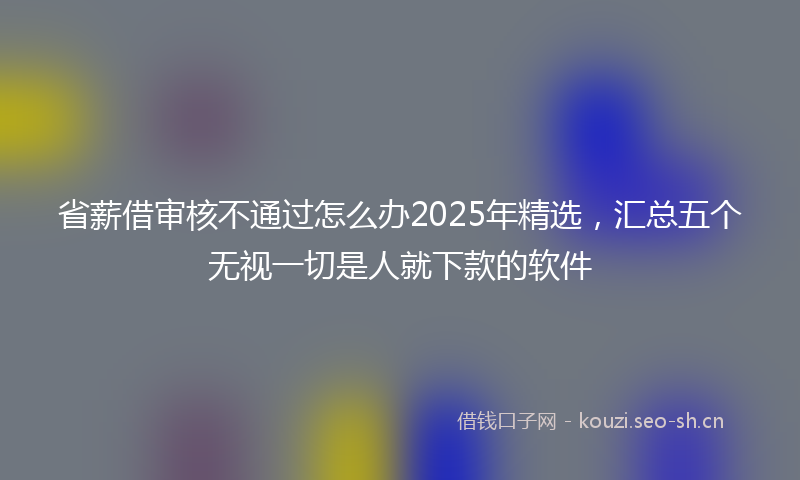 省薪借审核不通过怎么办2025年精选，汇总五个无视一切是人就下款的软件
