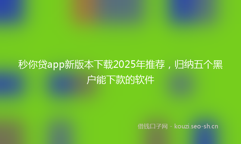 秒你贷app新版本下载2025年推荐，归纳五个黑户能下款的软件