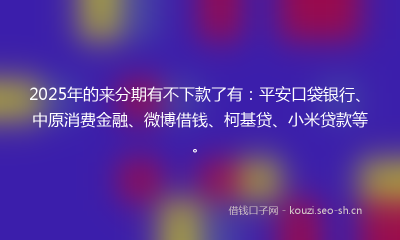 2025年的来分期有不下款了有：平安口袋银行、中原消费金融、微博借钱、柯基贷、小米贷款等。