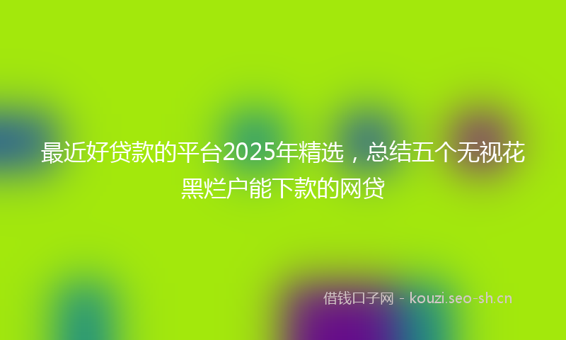 最近好贷款的平台2025年精选，总结五个无视花黑烂户能下款的网贷
