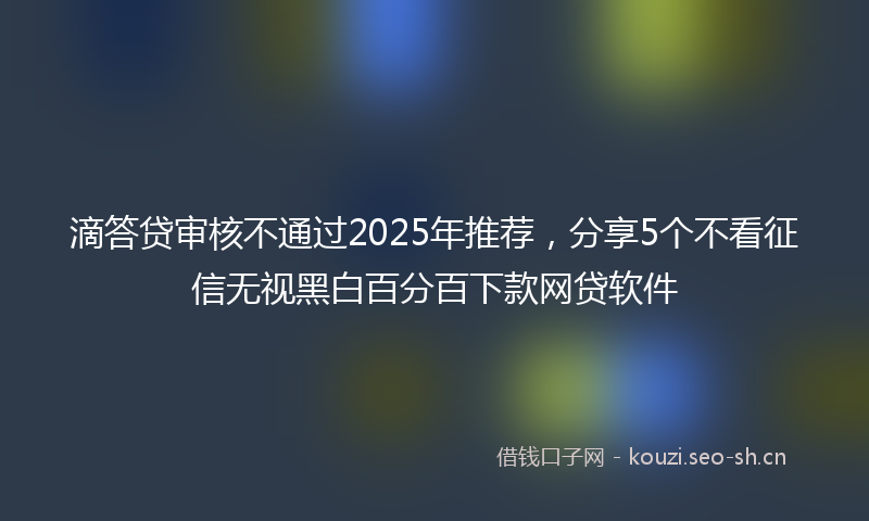 滴答贷审核不通过2025年推荐，分享5个不看征信无视黑白百分百下款网贷软件