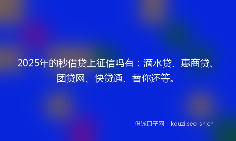 2025年的秒借贷上征信吗有：滴水贷、惠商贷、团贷网、快贷通、替你还等。
