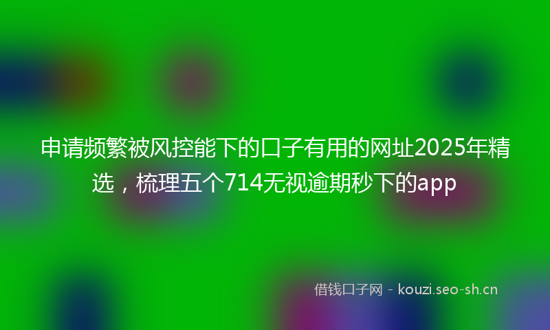 申请频繁被风控能下的口子有用的网址2025年精选，梳理五个714无视逾期秒下的app