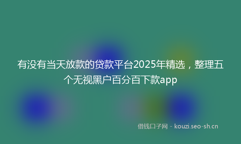 有没有当天放款的贷款平台2025年精选，整理五个无视黑户百分百下款app