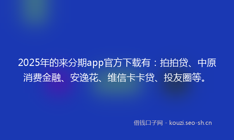 2025年的来分期app官方下载有：拍拍贷、中原消费金融、安逸花、维信卡卡贷、投友圈等。