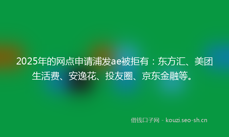 2025年的网点申请浦发ae被拒有：东方汇、美团生活费、安逸花、投友圈、京东金融等。
