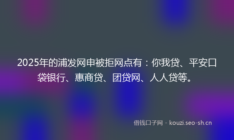 2025年的浦发网申被拒网点有：你我贷、平安口袋银行、惠商贷、团贷网、人人贷等。