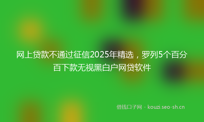 网上贷款不通过征信2025年精选，罗列5个百分百下款无视黑白户网贷软件