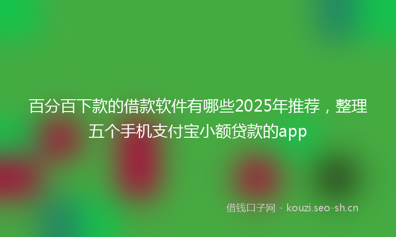 百分百下款的借款软件有哪些2025年推荐，整理五个手机支付宝小额贷款的app