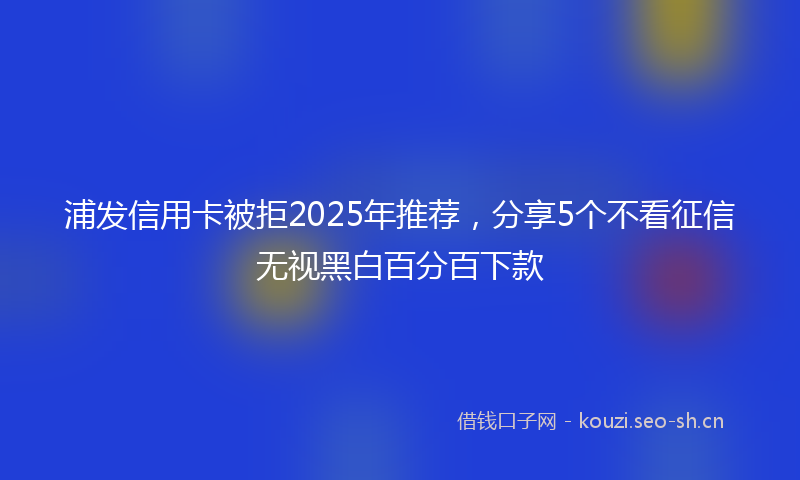 浦发信用卡被拒2025年推荐，分享5个不看征信无视黑白百分百下款
