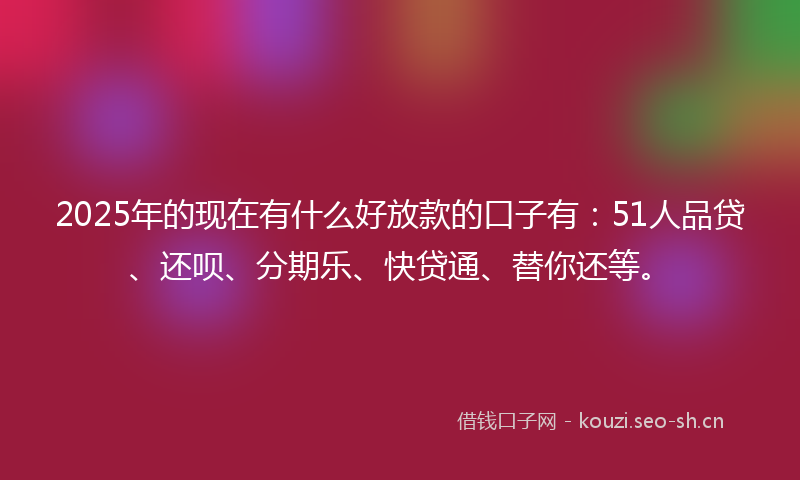 2025年的现在有什么好放款的口子有：51人品贷、还呗、分期乐、快贷通、替你还等。