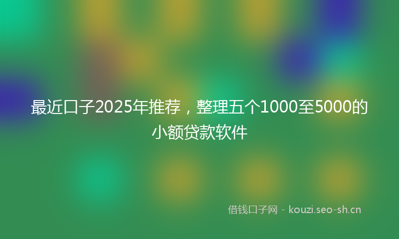 最近口子2025年推荐，整理五个1000至5000的小额贷款软件