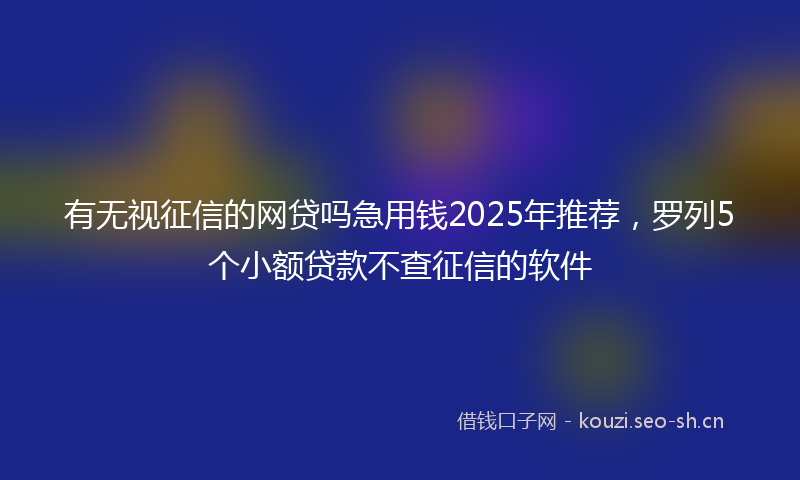 有无视征信的网贷吗急用钱2025年推荐，罗列5个小额贷款不查征信的软件