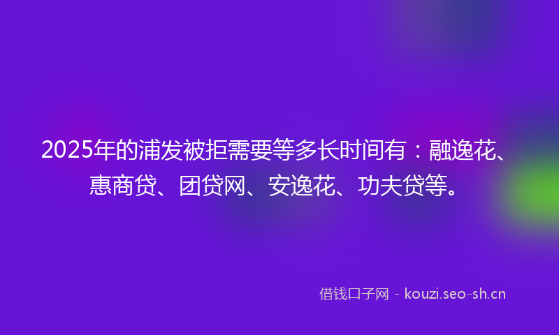 2025年的浦发被拒需要等多长时间有：融逸花、惠商贷、团贷网、安逸花、功夫贷等。