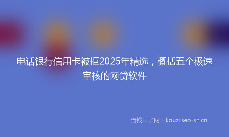 电话银行信用卡被拒2025年精选，概括五个极速审核的网贷软件