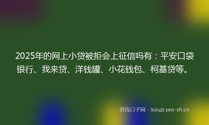 2025年的网上小贷被拒会上征信吗有：平安口袋银行、我来贷、洋钱罐、小花钱包、柯基贷等。