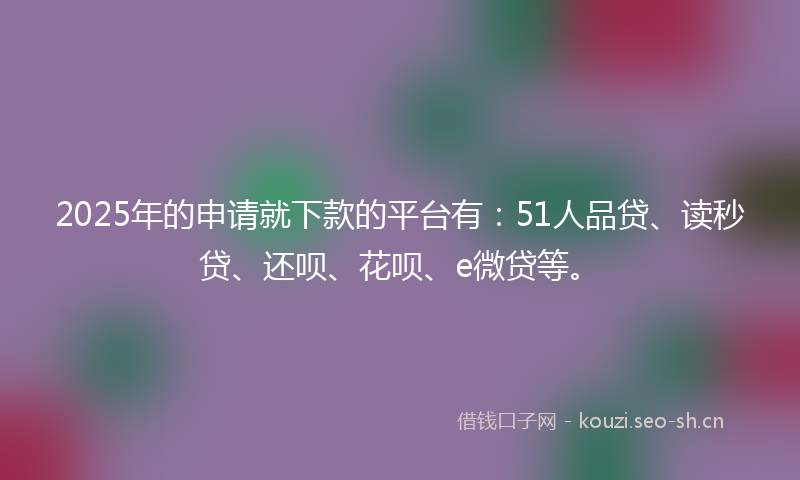 2025年的申请就下款的平台有：51人品贷、读秒贷、还呗、花呗、e微贷等。