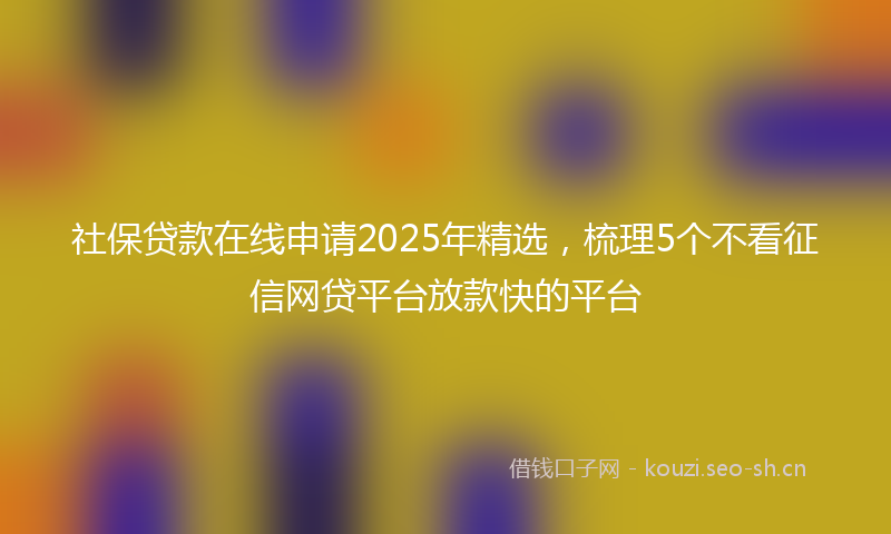 社保贷款在线申请2025年精选，梳理5个不看征信网贷平台放款快的平台
