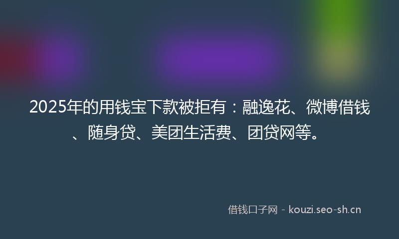 2025年的用钱宝下款被拒有：融逸花、微博借钱、随身贷、美团生活费、团贷网等。