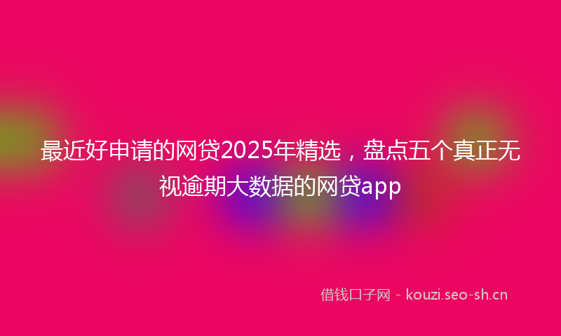 最近好申请的网贷2025年精选，盘点五个真正无视逾期大数据的网贷app