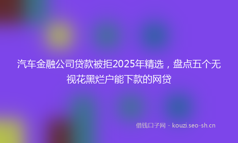 汽车金融公司贷款被拒2025年精选，盘点五个无视花黑烂户能下款的网贷