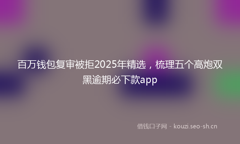 百万钱包复审被拒2025年精选，梳理五个高炮双黑逾期必下款app