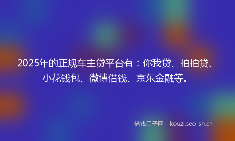 2025年的正规车主贷平台有：你我贷、拍拍贷、小花钱包、微博借钱、京东金融等。