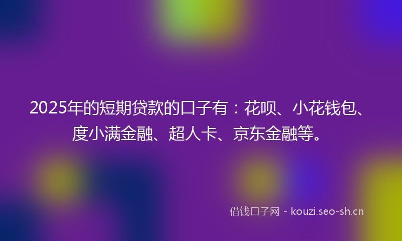 2025年的短期贷款的口子有：花呗、小花钱包、度小满金融、超人卡、京东金融等。