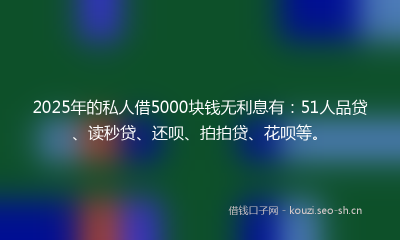 2025年的私人借5000块钱无利息有：51人品贷、读秒贷、还呗、拍拍贷、花呗等。