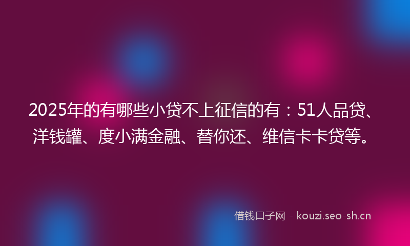 2025年的有哪些小贷不上征信的有：51人品贷、洋钱罐、度小满金融、替你还、维信卡卡贷等。