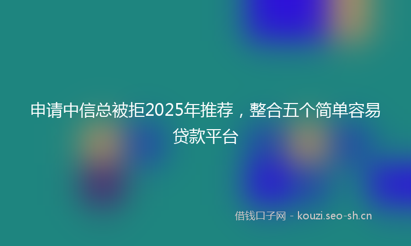 申请中信总被拒2025年推荐，整合五个简单容易贷款平台