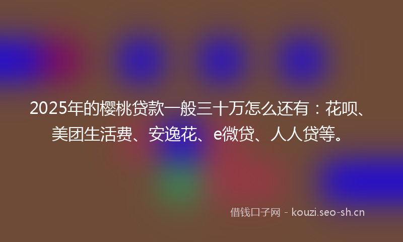 2025年的樱桃贷款一般三十万怎么还有：花呗、美团生活费、安逸花、e微贷、人人贷等。